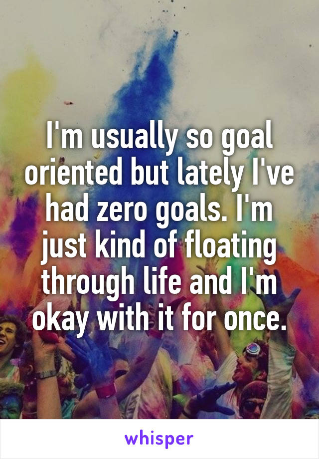 I'm usually so goal oriented but lately I've had zero goals. I'm just kind of floating through life and I'm okay with it for once.