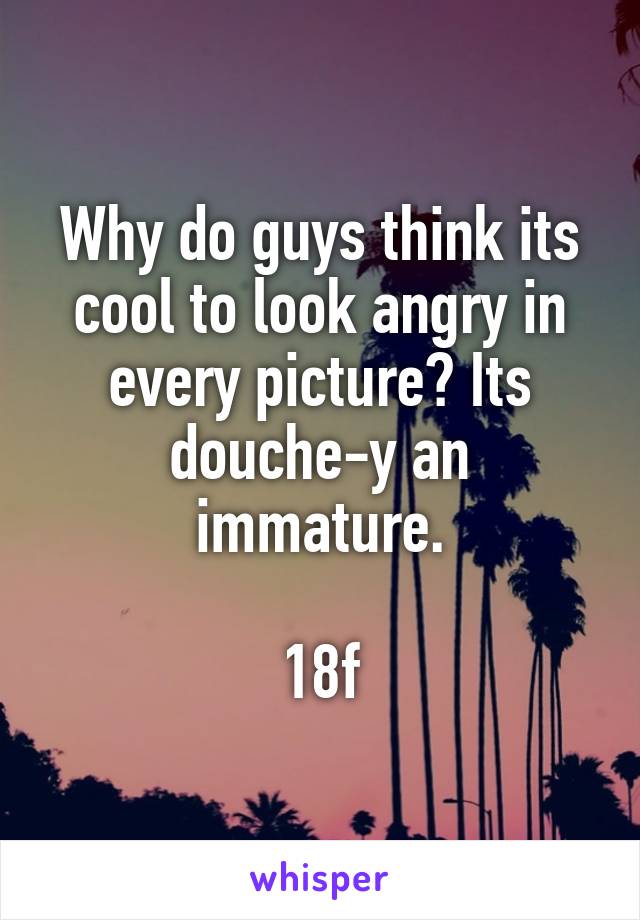 Why do guys think its cool to look angry in every picture? Its douche-y an immature.

18f