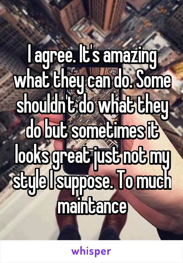 I agree. It's amazing what they can do. Some shouldn't do what they do but sometimes it looks great just not my style I suppose. To much maintance
