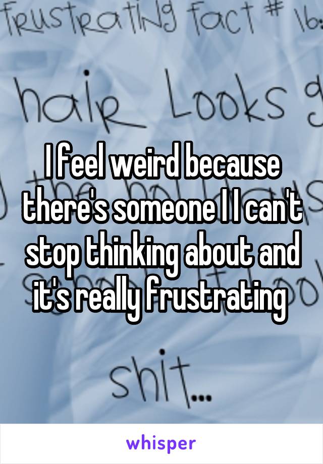 I feel weird because there's someone I I can't stop thinking about and it's really frustrating 