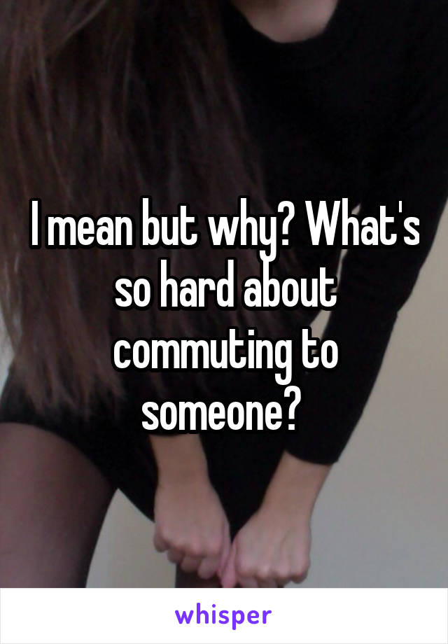I mean but why? What's so hard about commuting to someone? 