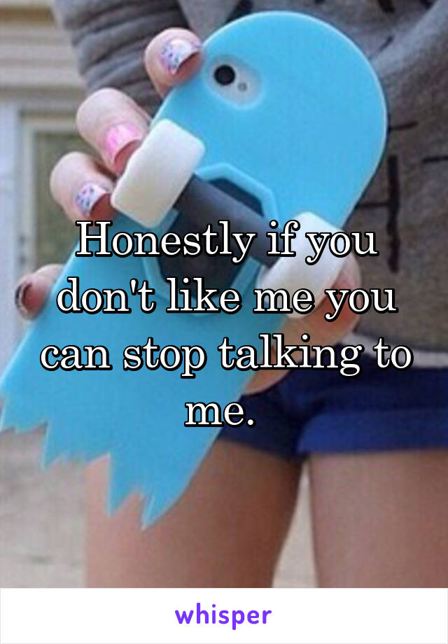 Honestly if you don't like me you can stop talking to me. 