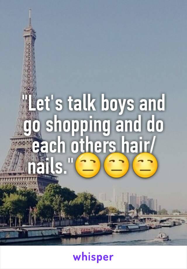"Let's talk boys and go shopping and do each others hair/nails."😒😒😒