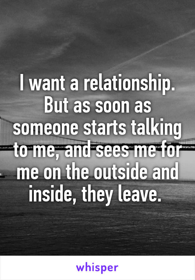 I want a relationship. But as soon as someone starts talking to me, and sees me for me on the outside and inside, they leave. 