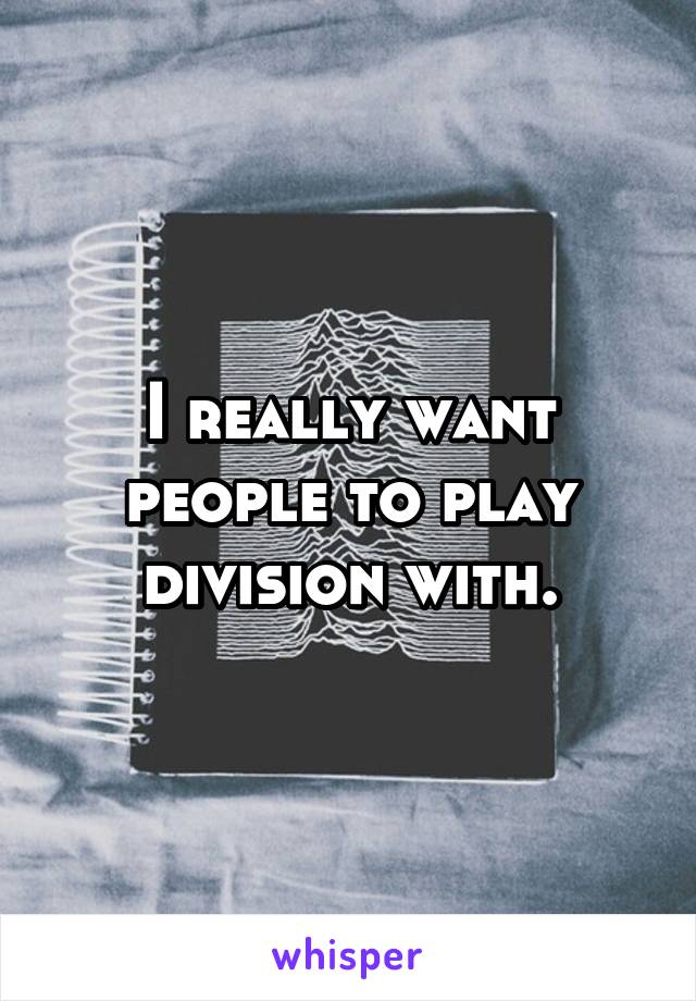 I really want people to play division with.