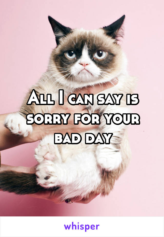 All I can say is sorry for your bad day