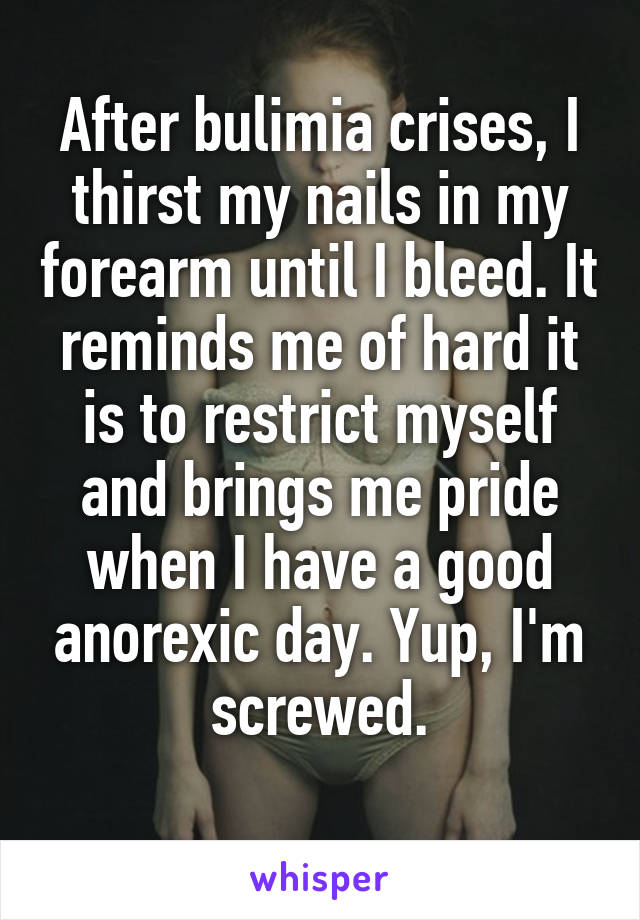 After bulimia crises, I thirst my nails in my forearm until I bleed. It reminds me of hard it is to restrict myself and brings me pride when I have a good anorexic day. Yup, I'm screwed.
 