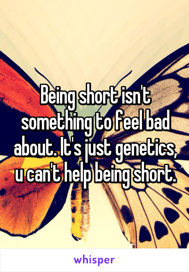 Being short isn't something to feel bad about. It's just genetics, u can't help being short.