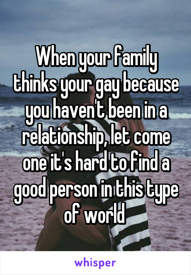 When your family thinks your gay because you haven't been in a relationship, let come one it's hard to find a good person in this type of world 
