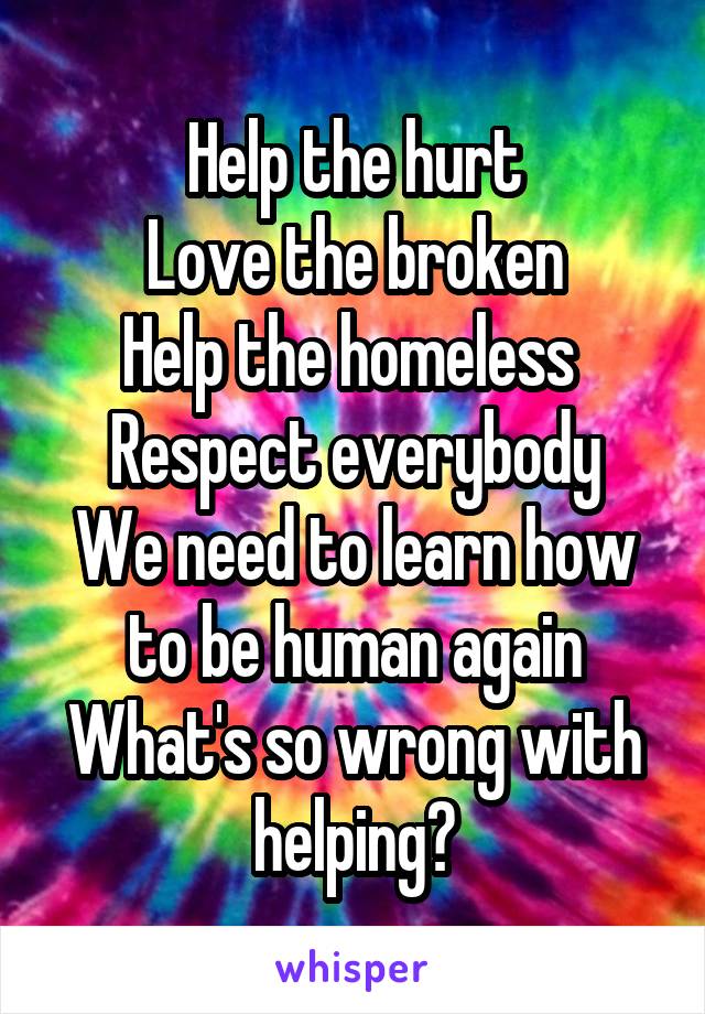 Help the hurt
Love the broken
Help the homeless 
Respect everybody
We need to learn how to be human again
What's so wrong with helping?