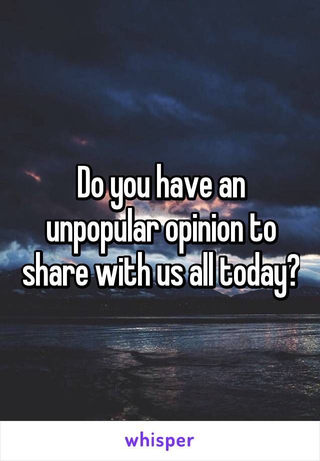 Do you have an unpopular opinion to share with us all today?