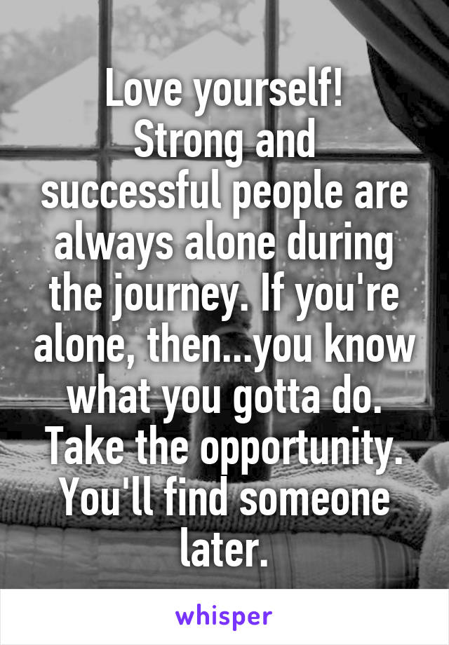 Love yourself!
Strong and successful people are always alone during the journey. If you're alone, then...you know what you gotta do. Take the opportunity. You'll find someone later.