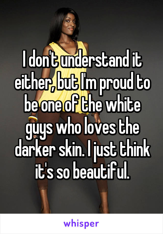 I don't understand it either, but I'm proud to be one of the white guys who loves the darker skin. I just think it's so beautiful.