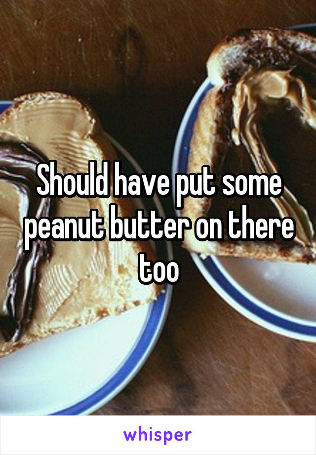 Should have put some peanut butter on there too