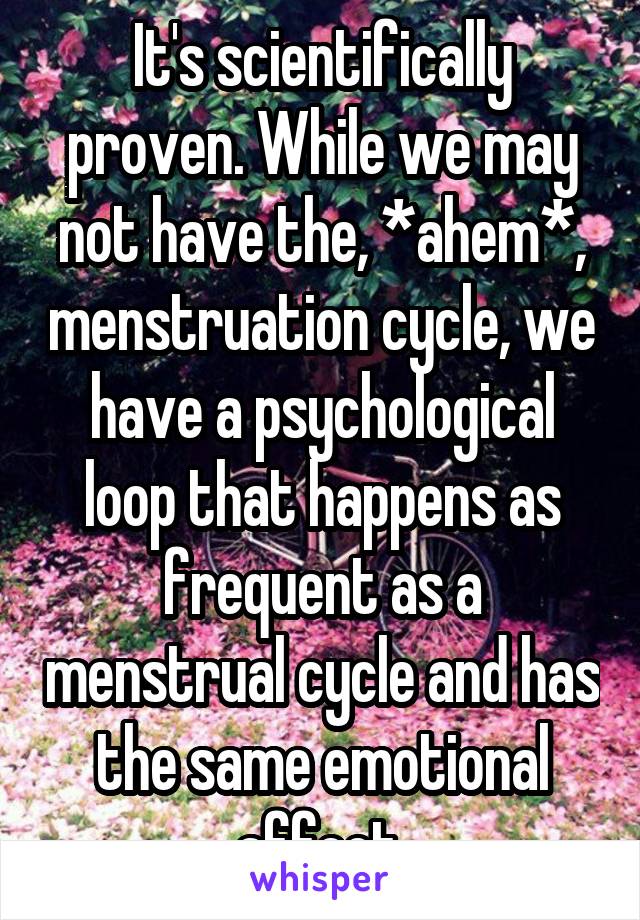 It's scientifically proven. While we may not have the, *ahem*, menstruation cycle, we have a psychological loop that happens as frequent as a menstrual cycle and has the same emotional affect.