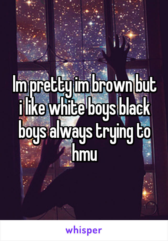 Im pretty im brown but i like white boys black boys always trying to hmu