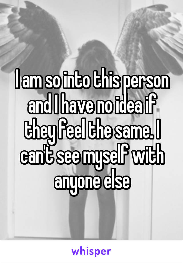 I am so into this person and I have no idea if they feel the same. I can't see myself with anyone else