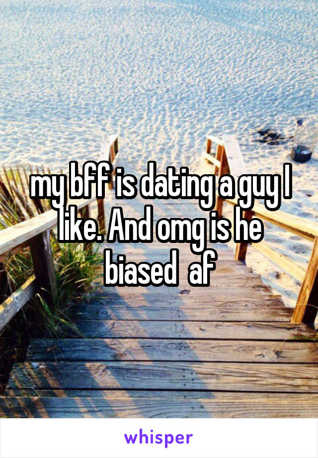 my bff is dating a guy I like. And omg is he biased  af