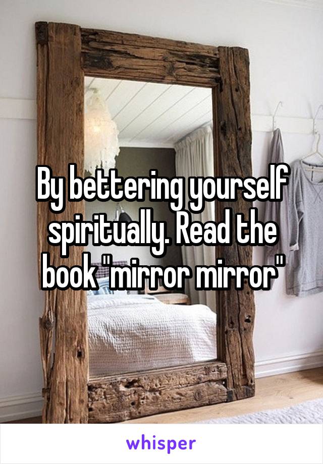 By bettering yourself spiritually. Read the book "mirror mirror"