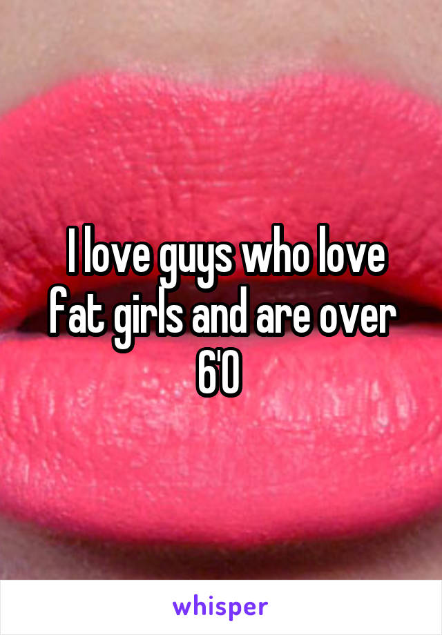  I love guys who love fat girls and are over 6'0 