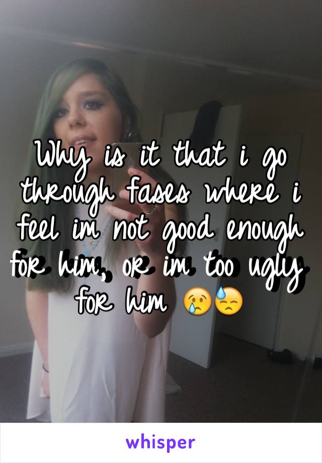 Why is it that i go through fases where i feel im not good enough for him, or im too ugly for him 😢😓