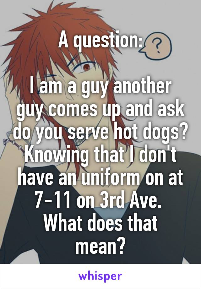 A question:

I am a guy another guy comes up and ask do you serve hot dogs? Knowing that I don't have an uniform on at 7-11 on 3rd Ave. 
What does that mean?