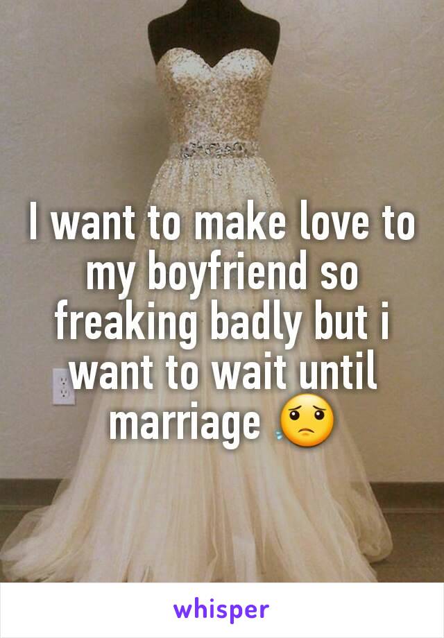 I want to make love to my boyfriend so freaking badly but i want to wait until marriage 😟