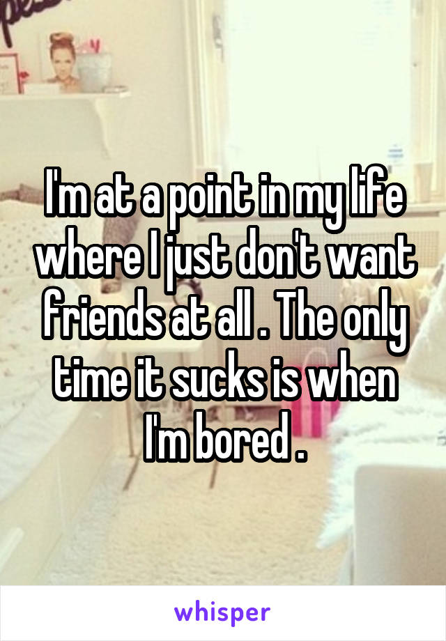 I'm at a point in my life where I just don't want friends at all . The only time it sucks is when I'm bored .
