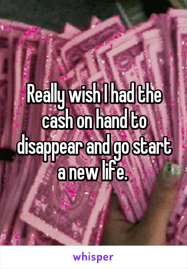 Really wish I had the cash on hand to disappear and go start a new life. 