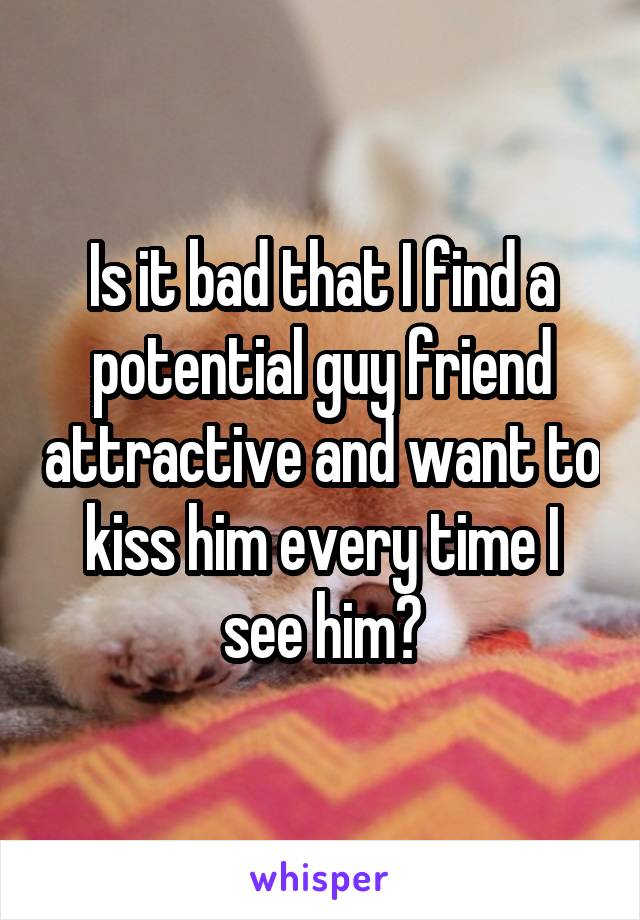Is it bad that I find a potential guy friend attractive and want to kiss him every time I see him?