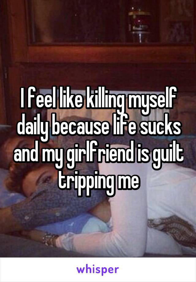 I feel like killing myself daily because life sucks and my girlfriend is guilt tripping me