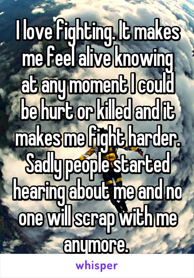 I love fighting. It makes me feel alive knowing at any moment I could be hurt or killed and it makes me fight harder. Sadly people started hearing about me and no one will scrap with me anymore. 