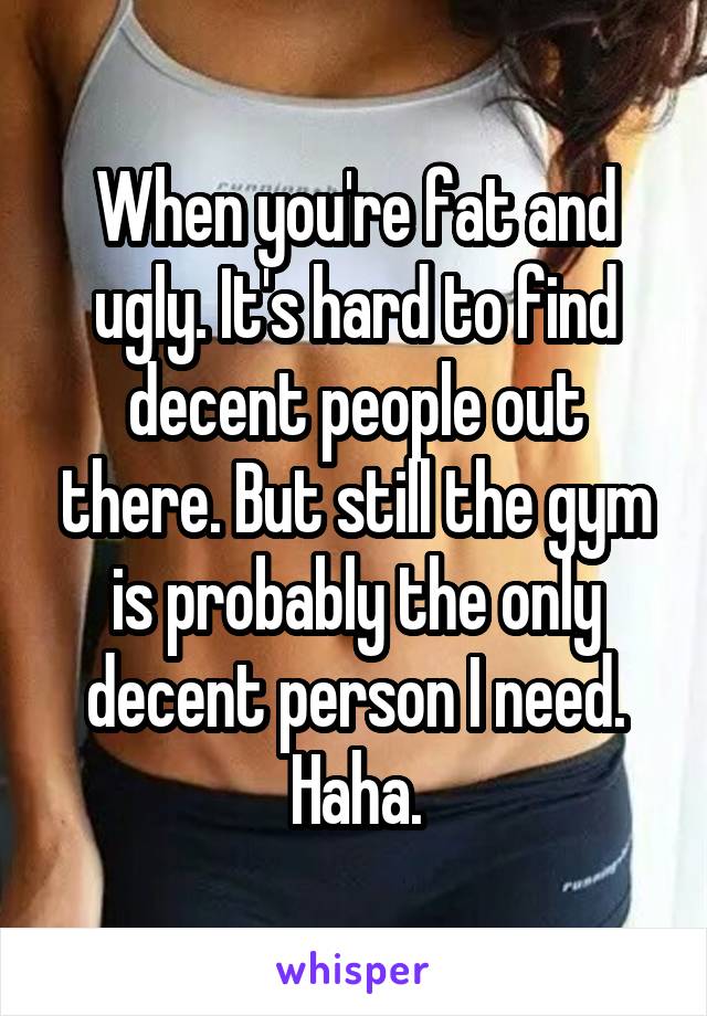 When you're fat and ugly. It's hard to find decent people out there. But still the gym is probably the only decent person I need. Haha.