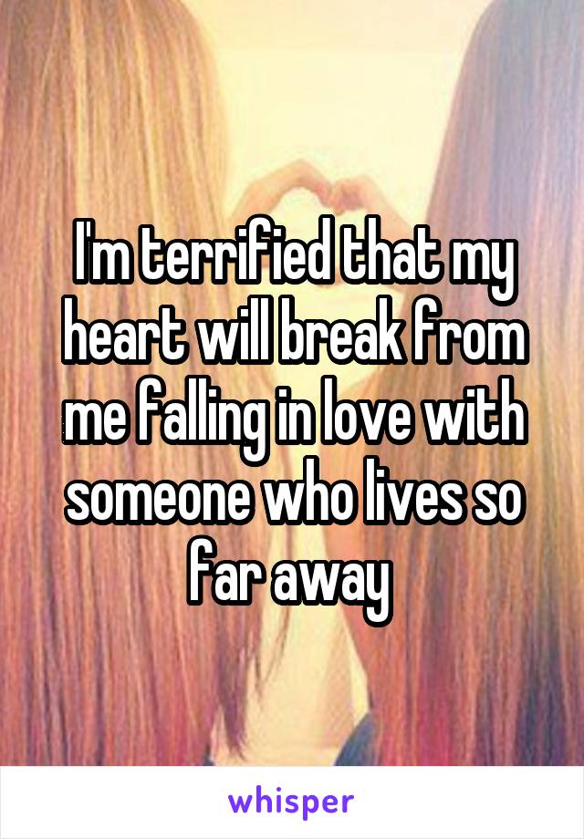 I'm terrified that my heart will break from me falling in love with someone who lives so far away 