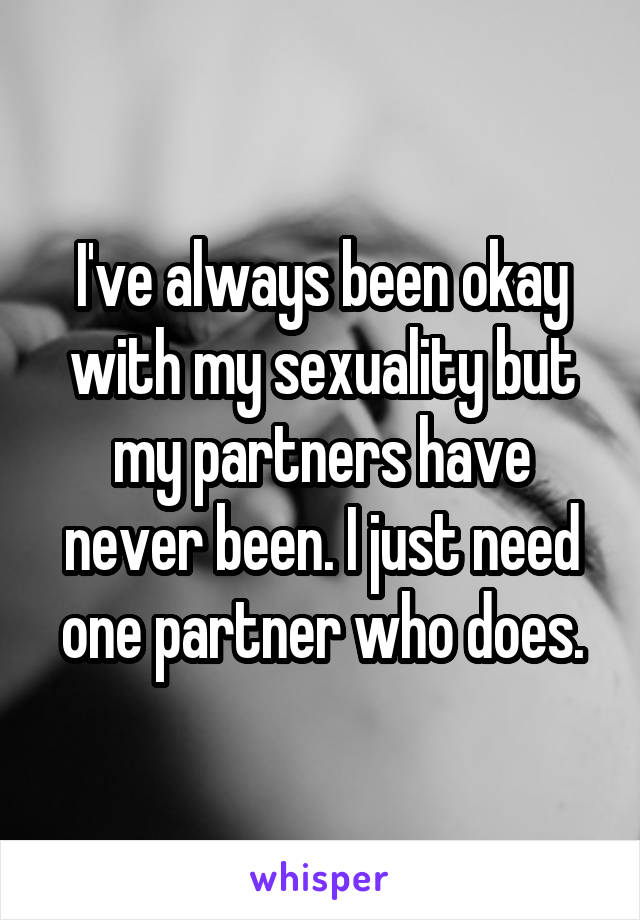 I've always been okay with my sexuality but my partners have never been. I just need one partner who does.