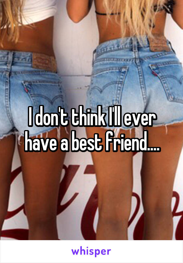 I don't think I'll ever have a best friend....