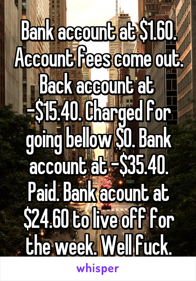 Bank account at $1.60. Account fees come out. Back account at 
-$15.40. Charged for going bellow $0. Bank account at -$35.40.
Paid. Bank acount at $24.60 to live off for the week. Well fuck.