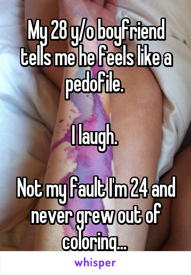 My 28 y/o boyfriend tells me he feels like a pedofile. 

I laugh. 

Not my fault I'm 24 and never grew out of coloring... 