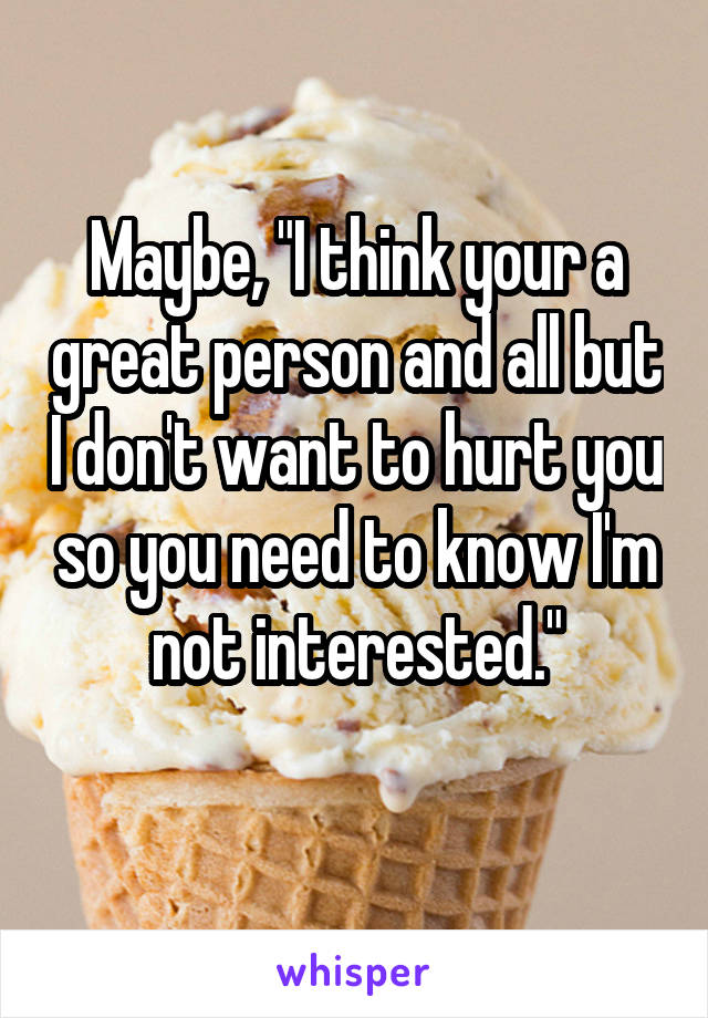 Maybe, "I think your a great person and all but I don't want to hurt you so you need to know I'm not interested."
