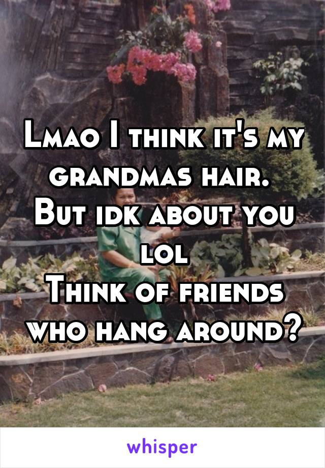 Lmao I think it's my grandmas hair. 
But idk about you lol
Think of friends who hang around?