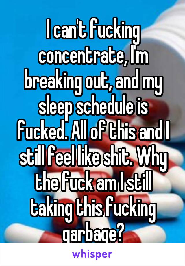 I can't fucking concentrate, I'm breaking out, and my sleep schedule is fucked. All of this and I still feel like shit. Why the fuck am I still taking this fucking garbage?