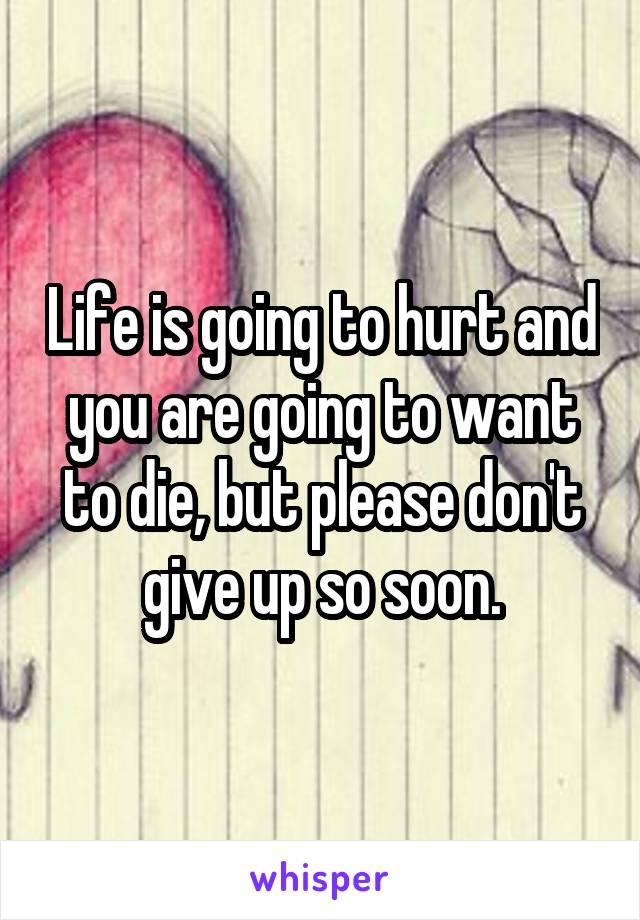 Life is going to hurt and you are going to want to die, but please don't give up so soon.