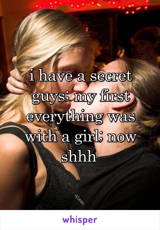 i have a secret guys; my first everything was with a girl; now shhh 