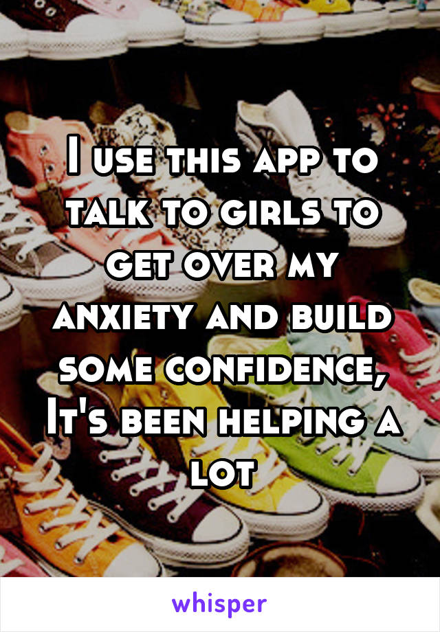 I use this app to talk to girls to get over my anxiety and build some confidence, It's been helping a lot
