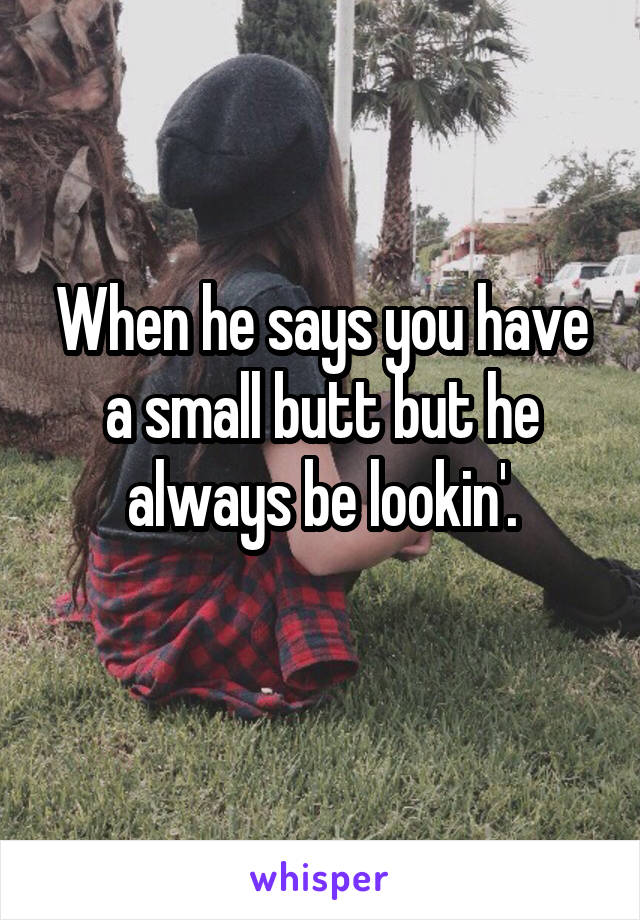 When he says you have a small butt but he always be lookin'.
