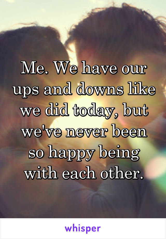 Me. We have our ups and downs like we did today, but we've never been so happy being with each other.