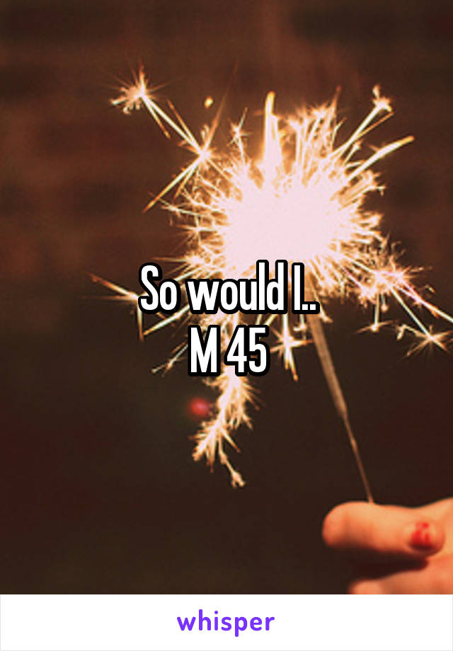 So would I..
M 45