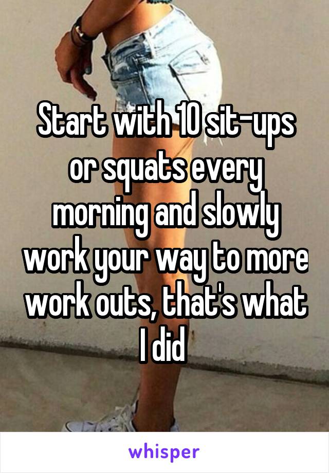 Start with 10 sit-ups or squats every morning and slowly work your way to more work outs, that's what I did 