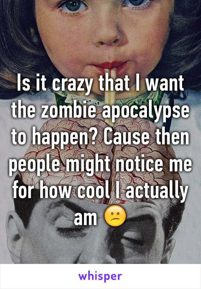 Is it crazy that I want the zombie apocalypse to happen? Cause then people might notice me for how cool I actually am 😕