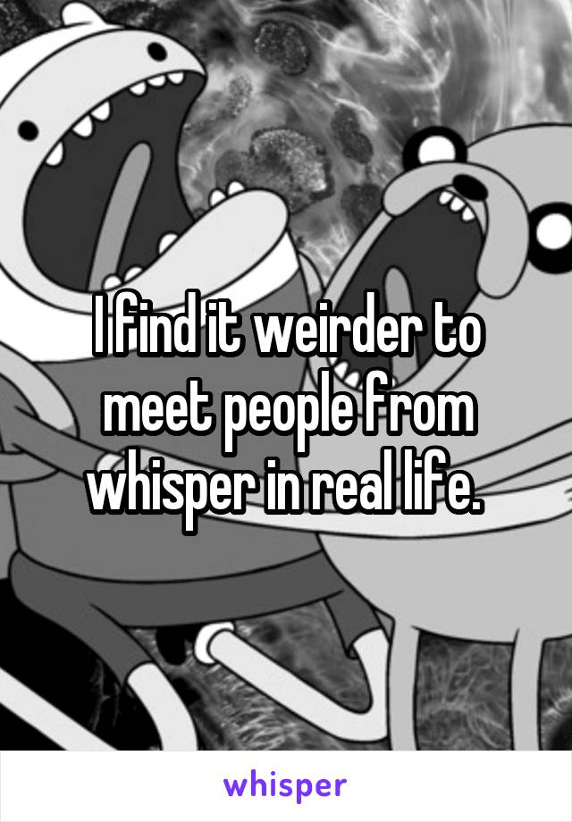 I find it weirder to meet people from whisper in real life. 